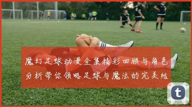 魔幻足球动漫全集精彩回顾与角色分析带你领略足球与魔法的完美结合