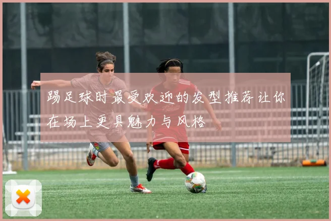 踢足球时最受欢迎的发型推荐让你在场上更具魅力与风格