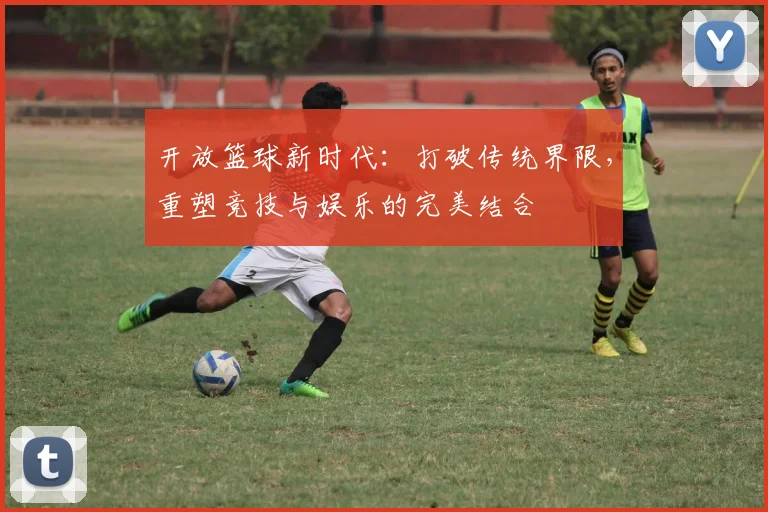 开放篮球新时代：打破传统界限，重塑竞技与娱乐的完美结合