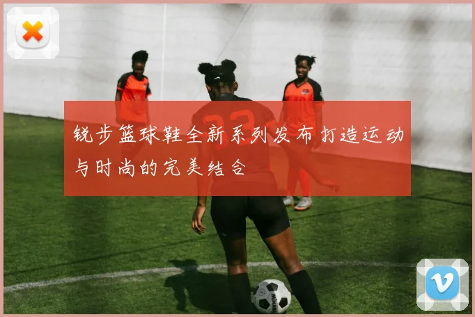 锐步篮球鞋全新系列发布打造运动与时尚的完美结合