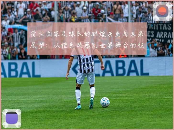 荷兰国家足球队的辉煌历史与未来展望：从橙色风暴到世界舞台的征程