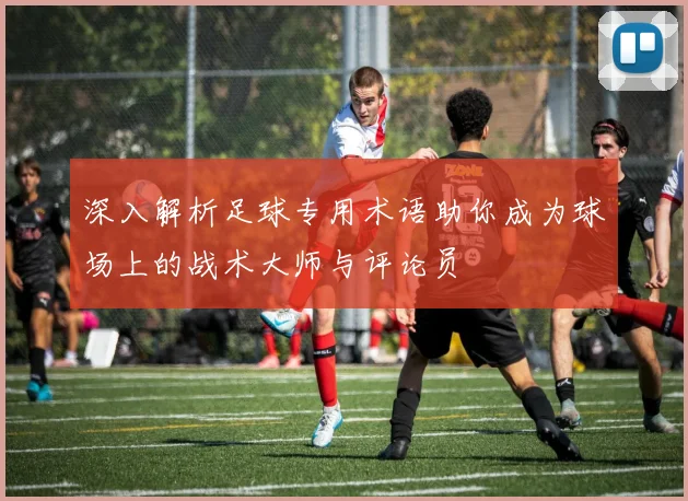 深入解析足球专用术语助你成为球场上的战术大师与评论员