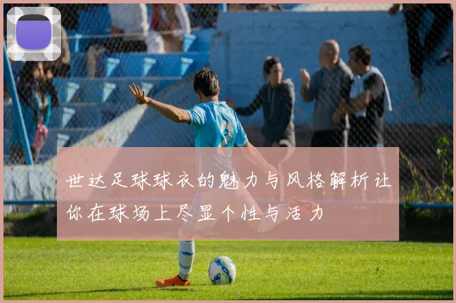 世达足球球衣的魅力与风格解析让你在球场上尽显个性与活力